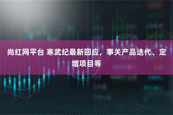 尚红网平台 寒武纪最新回应，事关产品迭代、定增项目等