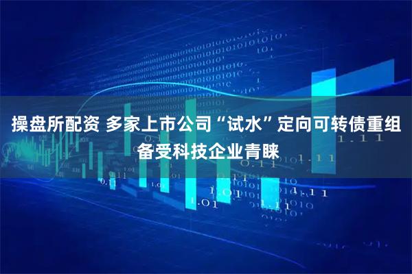 操盘所配资 多家上市公司“试水”定向可转债重组 备受科技企业青睐