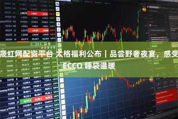 晟红网配资平台 太格福利公布｜品尝野奢夜宴，感受ECCO 睡袋温暖