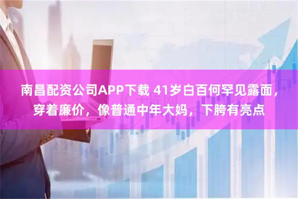 南昌配资公司APP下载 41岁白百何罕见露面，穿着廉价，像普通中年大妈，下胯有亮点