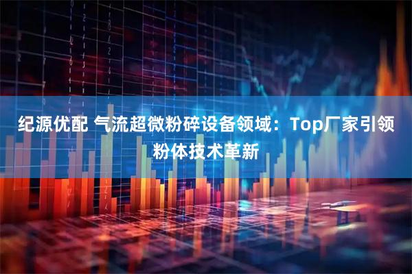 纪源优配 气流超微粉碎设备领域：Top厂家引领粉体技术革新