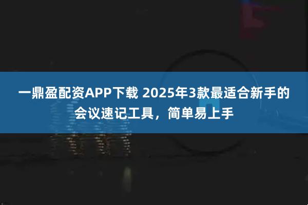 一鼎盈配资APP下载 2025年3款最适合新手的会议速记工具，简单易上手