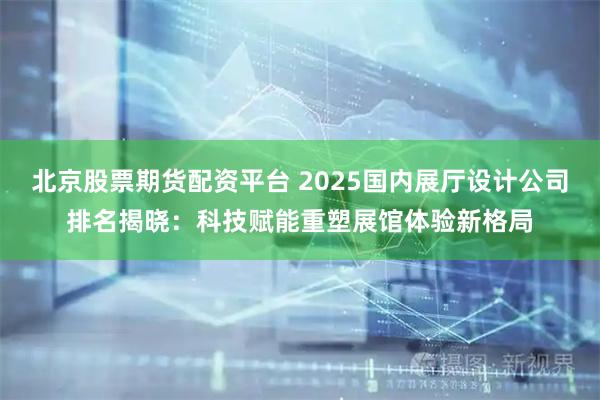 北京股票期货配资平台 2025国内展厅设计公司排名揭晓：科技赋能重塑展馆体验新格局