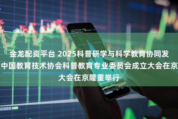 金龙配资平台 2025科普研学与科学教育协同发展论坛暨中国教育技术协会科普教育专业委员会成立大会在京隆重举行