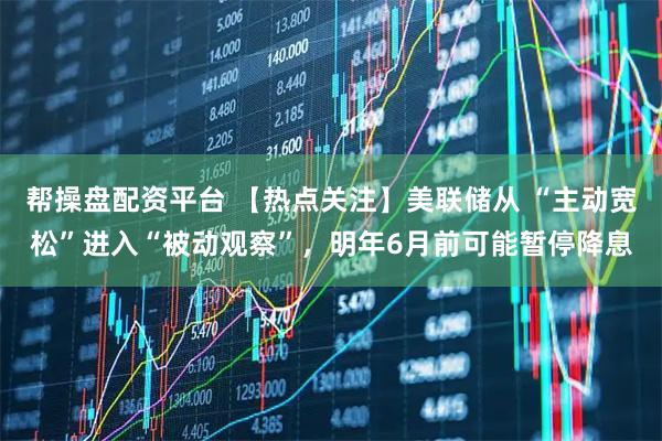 帮操盘配资平台 【热点关注】美联储从 “主动宽松”进入“被动观察”,明年6月前可能暂停降息
