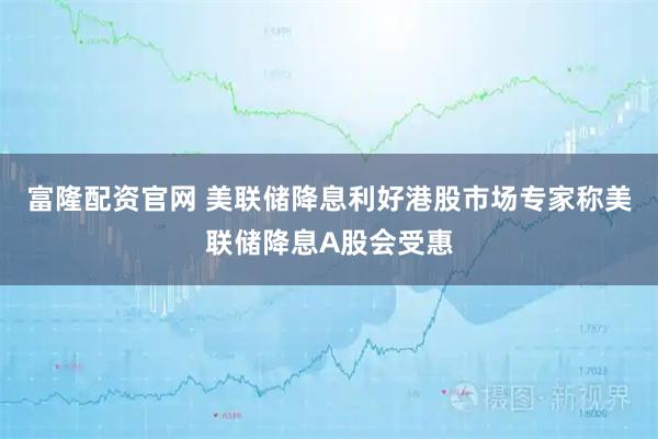 富隆配资官网 美联储降息利好港股市场专家称美联储降息A股会受惠