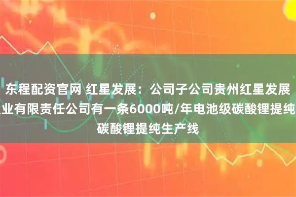 东程配资官网 红星发展：公司子公司贵州红星发展大龙锰业有限责任公司有一条6000吨/年电池级碳酸锂提纯生产线