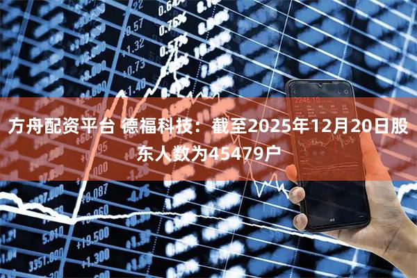 方舟配资平台 德福科技：截至2025年12月20日股东人数为45479户