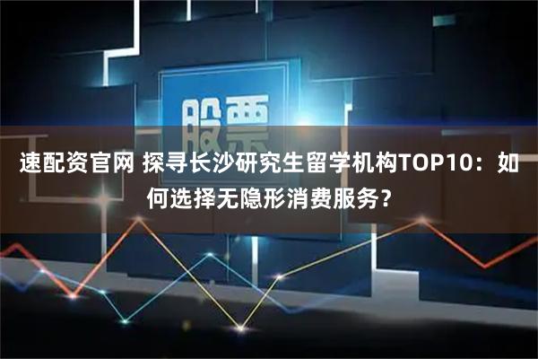 速配资官网 探寻长沙研究生留学机构TOP10：如何选择无隐形消费服务？