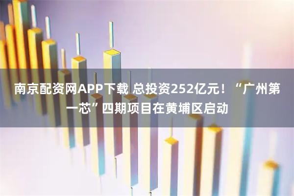 南京配资网APP下载 总投资252亿元！“广州第一芯”四期项目在黄埔区启动