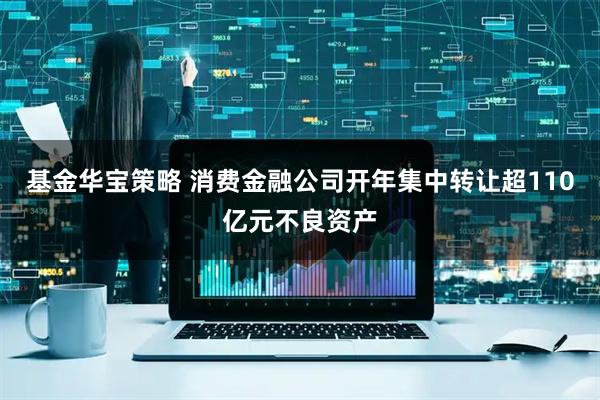 基金华宝策略 消费金融公司开年集中转让超110亿元不良资产