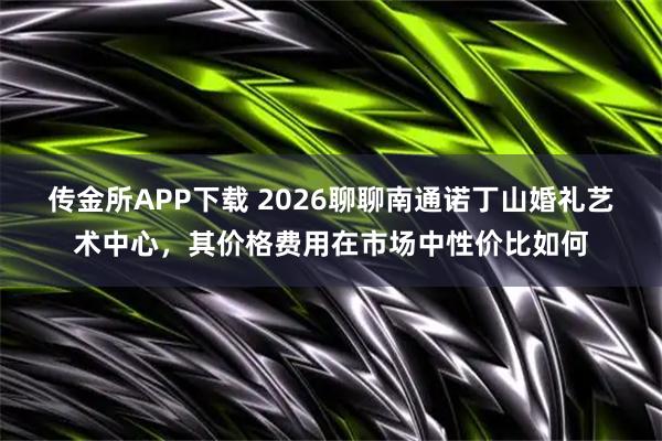 传金所APP下载 2026聊聊南通诺丁山婚礼艺术中心，其价格费用在市场中性价比如何