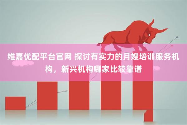 维嘉优配平台官网 探讨有实力的月嫂培训服务机构，新兴机构哪家比较靠谱