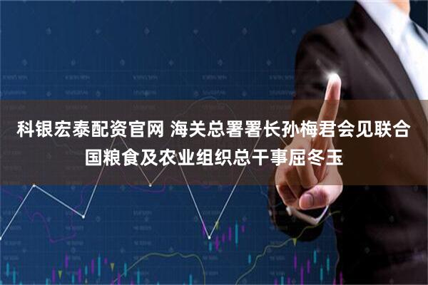 科银宏泰配资官网 海关总署署长孙梅君会见联合国粮食及农业组织总干事屈冬玉
