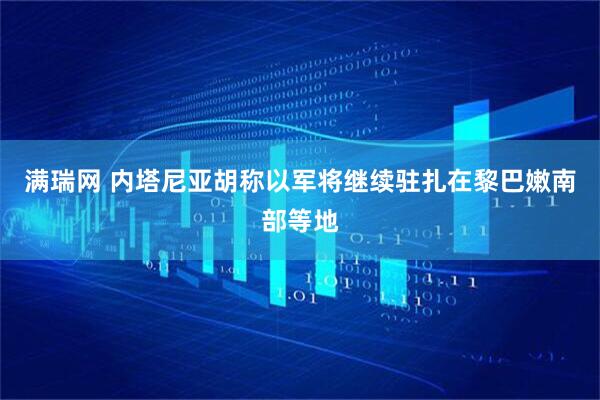 满瑞网 内塔尼亚胡称以军将继续驻扎在黎巴嫩南部等地