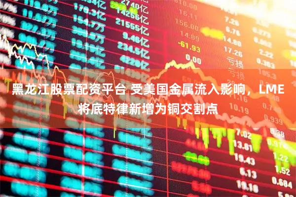 黑龙江股票配资平台 受美国金属流入影响，LME将底特律新增为铜交割点