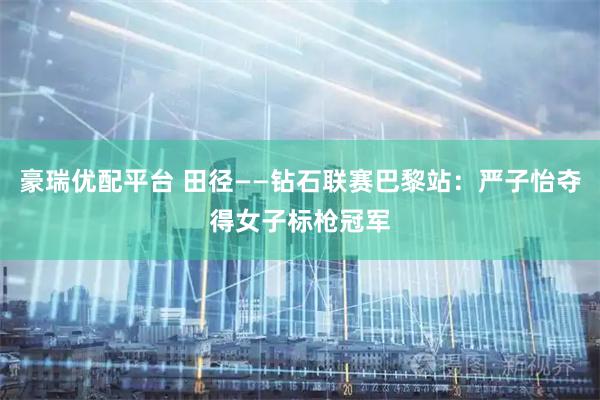 豪瑞优配平台 田径——钻石联赛巴黎站：严子怡夺得女子标枪冠军