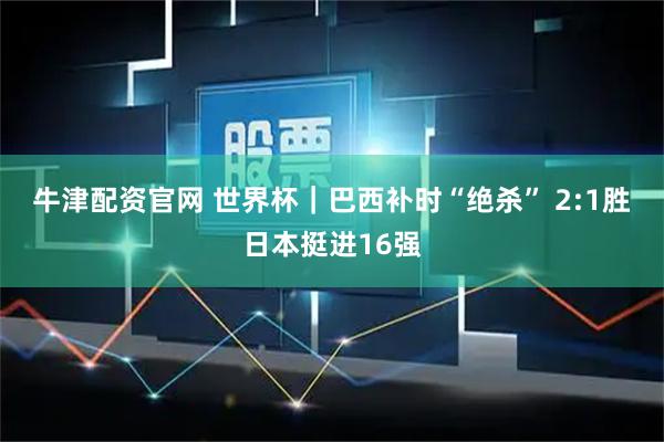 牛津配资官网 世界杯｜巴西补时“绝杀” 2:1胜日本挺进16强