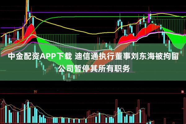 中金配资APP下载 迪信通执行董事刘东海被拘留 公司暂停其所有职务