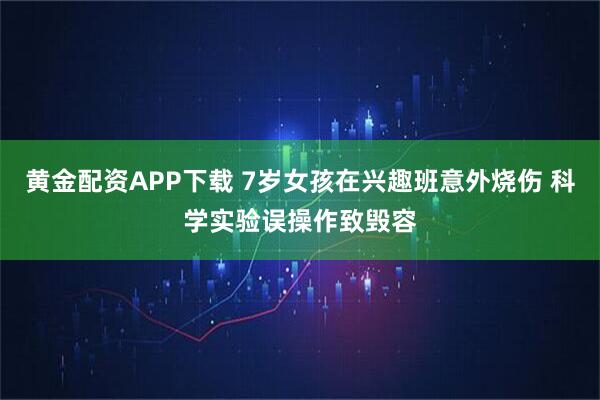 黄金配资APP下载 7岁女孩在兴趣班意外烧伤 科学实验误操作致毁容