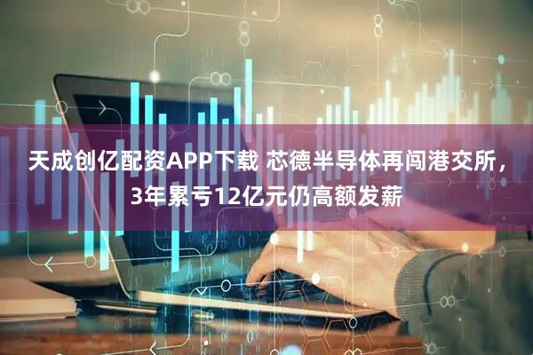 天成创亿配资APP下载 芯德半导体再闯港交所，3年累亏12亿元仍高额发薪